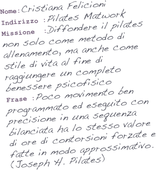 Nome:Cristiana Felicioni
Indirizzo :Pilates Matwork 
Missione  :Diffondere il pilates non solo come metodo di allenamento, ma anche come stile di vita al fine di raggiungere un completo benessere psicofisico
Frase :Poco movimento ben programmato ed eseguito con precisione in una sequenza bilanciata ha lo stesso valore di ore di contorsioni forzate e fatte in modo approssimativo.
(Joseph H. Pilates)