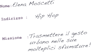 Nome:Elena Moscetti

Indirizzo :   Hip Hop   
                     

Missione  :Trasmettere il gesto  
           urbano nelle sue  
          molteplici sfumature!
