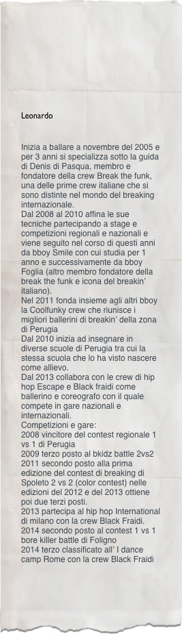 



Leonardo
 
Inizia a ballare a novembre del 2005 e per 3 anni si specializza sotto la guida di Denis di Pasqua, membro e fondatore della crew Break the funk, una delle prime crew italiane che si sono distinte nel mondo del breaking internazionale.
Dal 2008 al 2010 affina le sue tecniche partecipando a stage e competizioni regionali e nazionali e viene seguito nel corso di questi anni da bboy Smile con cui studia per 1 anno e successivamente da bboy Foglia (altro membro fondatore della break the funk e icona del breakin’ italiano).
Nel 2011 fonda insieme agli altri bboy la Coolfunky crew che riunisce i migliori ballerini di breakin’ della zona di Perugia
Dal 2010 inizia ad insegnare in diverse scuole di Perugia tra cui la stessa scuola che lo ha visto nascere come allievo.
Dal 2013 collabora con le crew di hip hop Escape e Black fraidi come ballerino e coreografo con il quale compete in gare nazionali e internazionali.
Competizioni e gare:
2008 vincitore del contest regionale 1 vs 1 di Perugia
2009 terzo posto al bkidz battle 2vs2 
2011 secondo posto alla prima edizione del contest di breaking di Spoleto 2 vs 2 (color contest) nelle edizioni del 2012 e del 2013 ottiene poi due terzi posti. 
2013 partecipa al hip hop International  di milano con la crew Black Fraidi.
2014 secondo posto al contest 1 vs 1 bore killer battle di Foligno
2014 terzo classificato all’ I dance camp Rome con la crew Black Fraidi          
