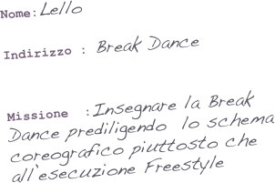 Nome:Lello

Indirizzo : Break Dance
                     

Missione  :Insegnare la Break Dance prediligendo  lo schema coreografico piuttosto che all’esecuzione Freestyle